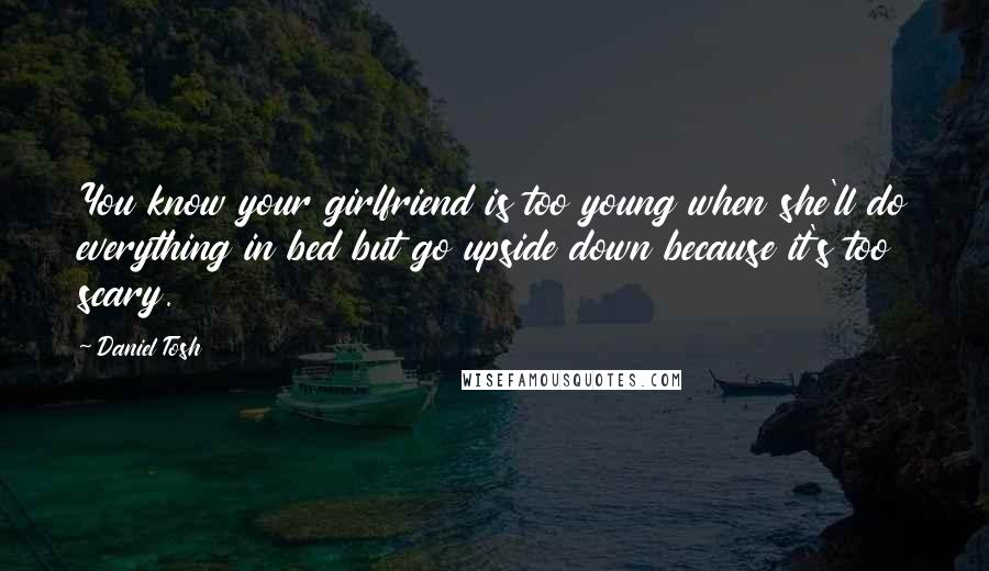 Daniel Tosh Quotes: You know your girlfriend is too young when she'll do everything in bed but go upside down because it's too scary.