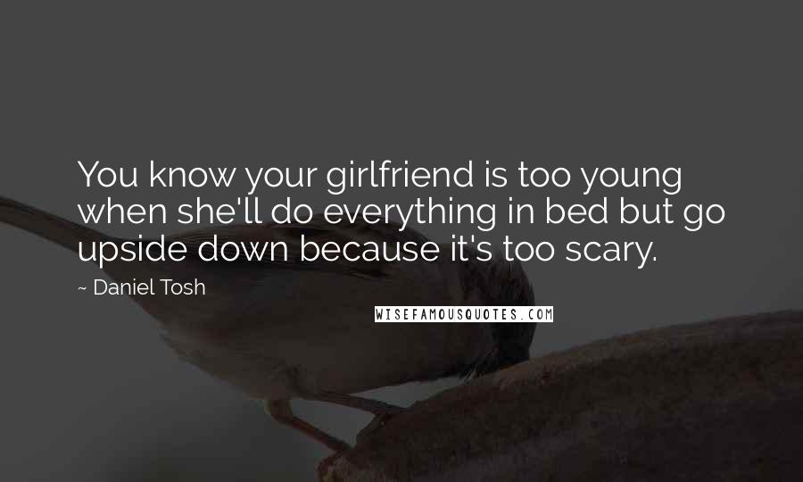 Daniel Tosh Quotes: You know your girlfriend is too young when she'll do everything in bed but go upside down because it's too scary.