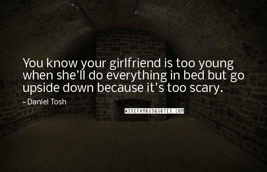 Daniel Tosh Quotes: You know your girlfriend is too young when she'll do everything in bed but go upside down because it's too scary.