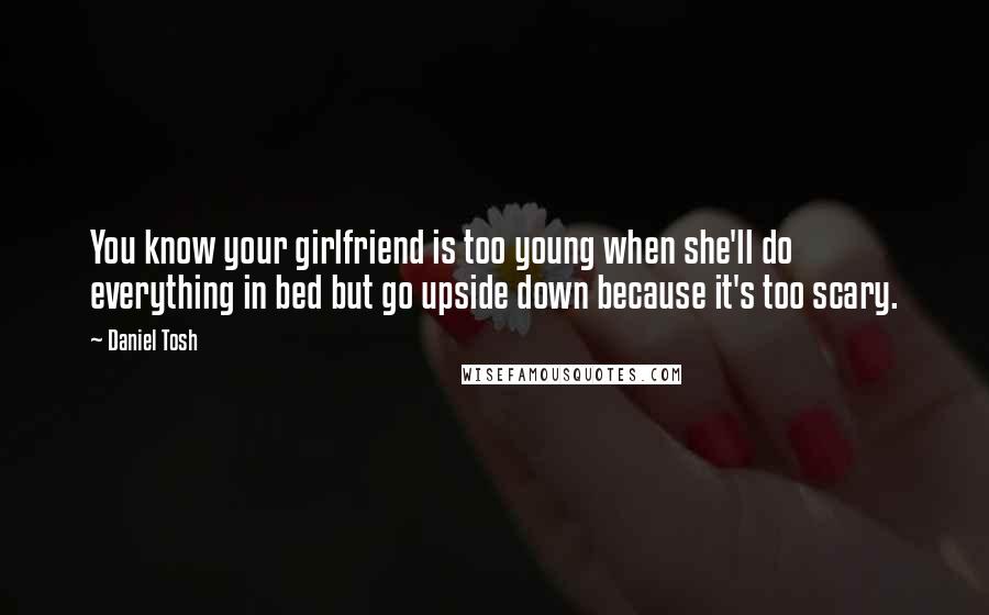 Daniel Tosh Quotes: You know your girlfriend is too young when she'll do everything in bed but go upside down because it's too scary.