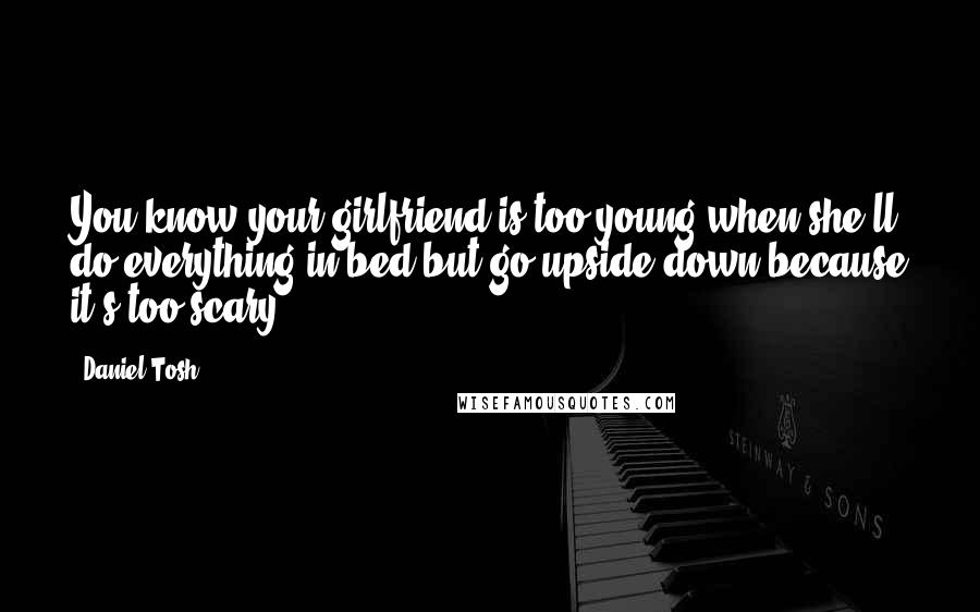 Daniel Tosh Quotes: You know your girlfriend is too young when she'll do everything in bed but go upside down because it's too scary.