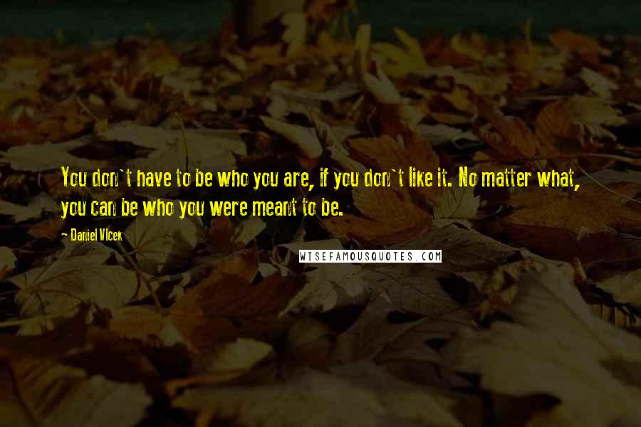 Daniel Vlcek Quotes: You don't have to be who you are, if you don't like it. No matter what, you can be who you were meant to be.