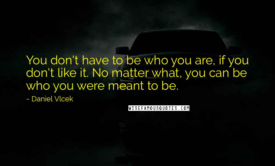 Daniel Vlcek Quotes: You don't have to be who you are, if you don't like it. No matter what, you can be who you were meant to be.