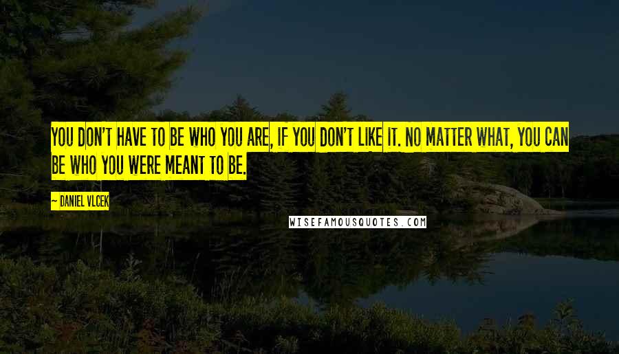 Daniel Vlcek Quotes: You don't have to be who you are, if you don't like it. No matter what, you can be who you were meant to be.