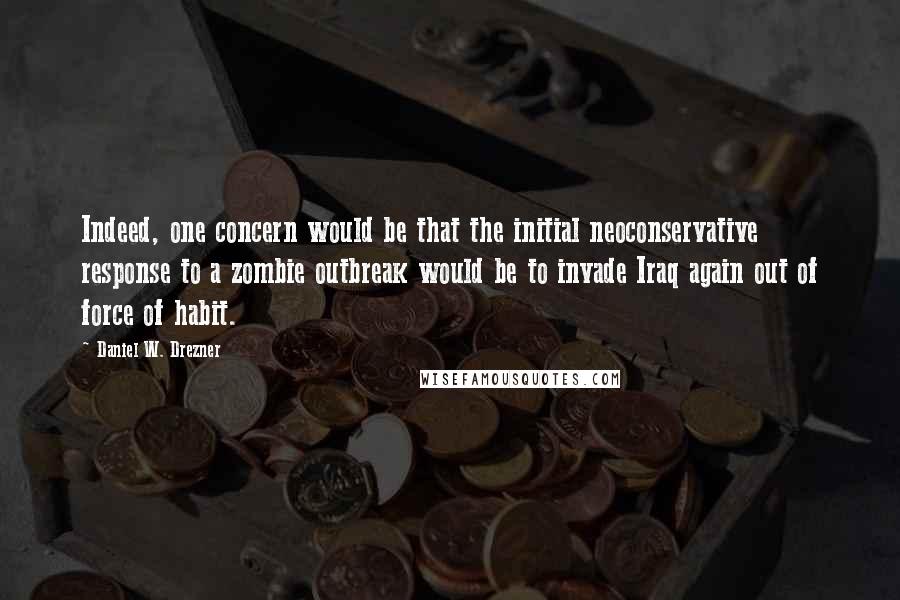 Daniel W. Drezner Quotes: Indeed, one concern would be that the initial neoconservative response to a zombie outbreak would be to invade Iraq again out of force of habit.