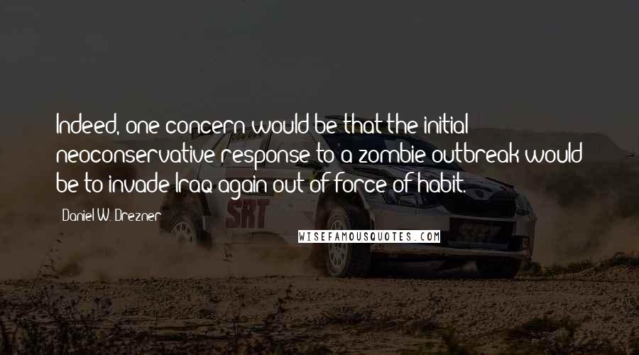 Daniel W. Drezner Quotes: Indeed, one concern would be that the initial neoconservative response to a zombie outbreak would be to invade Iraq again out of force of habit.