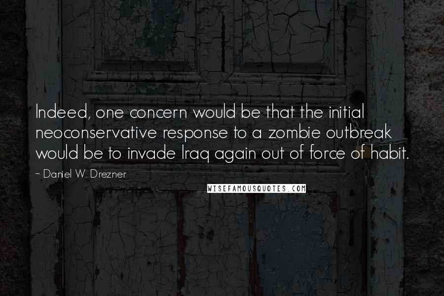 Daniel W. Drezner Quotes: Indeed, one concern would be that the initial neoconservative response to a zombie outbreak would be to invade Iraq again out of force of habit.