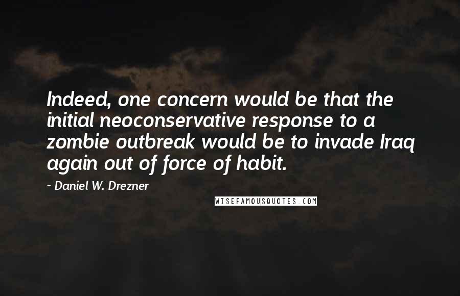 Daniel W. Drezner Quotes: Indeed, one concern would be that the initial neoconservative response to a zombie outbreak would be to invade Iraq again out of force of habit.