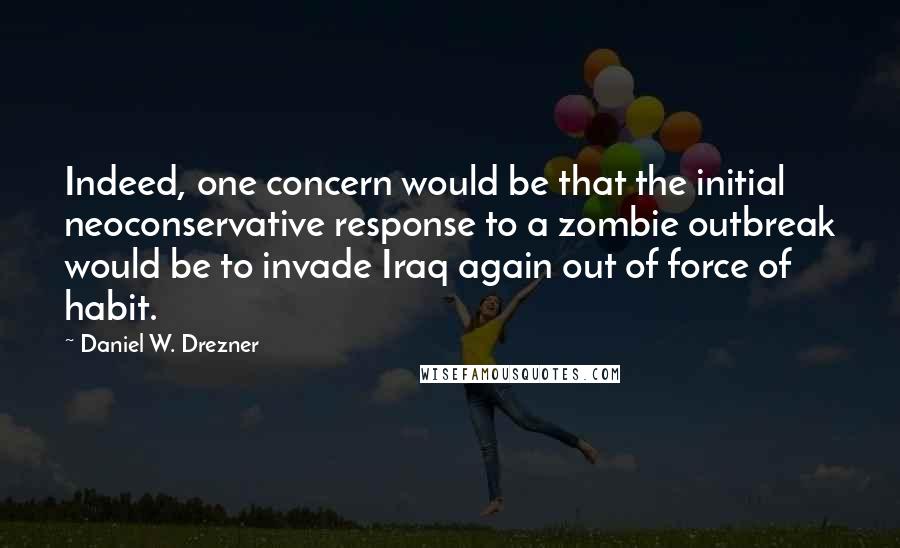 Daniel W. Drezner Quotes: Indeed, one concern would be that the initial neoconservative response to a zombie outbreak would be to invade Iraq again out of force of habit.