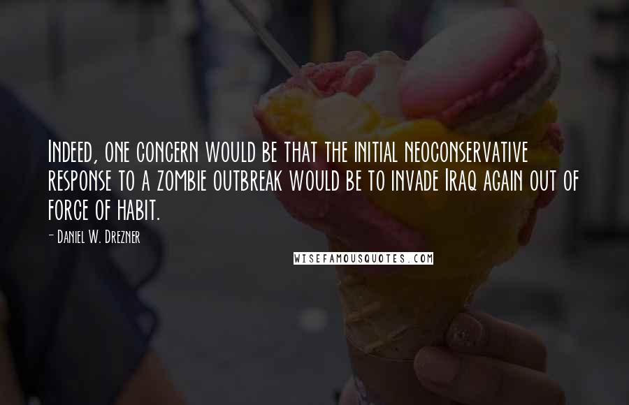 Daniel W. Drezner Quotes: Indeed, one concern would be that the initial neoconservative response to a zombie outbreak would be to invade Iraq again out of force of habit.