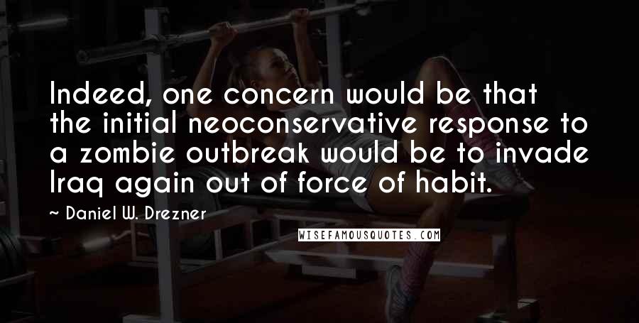 Daniel W. Drezner Quotes: Indeed, one concern would be that the initial neoconservative response to a zombie outbreak would be to invade Iraq again out of force of habit.