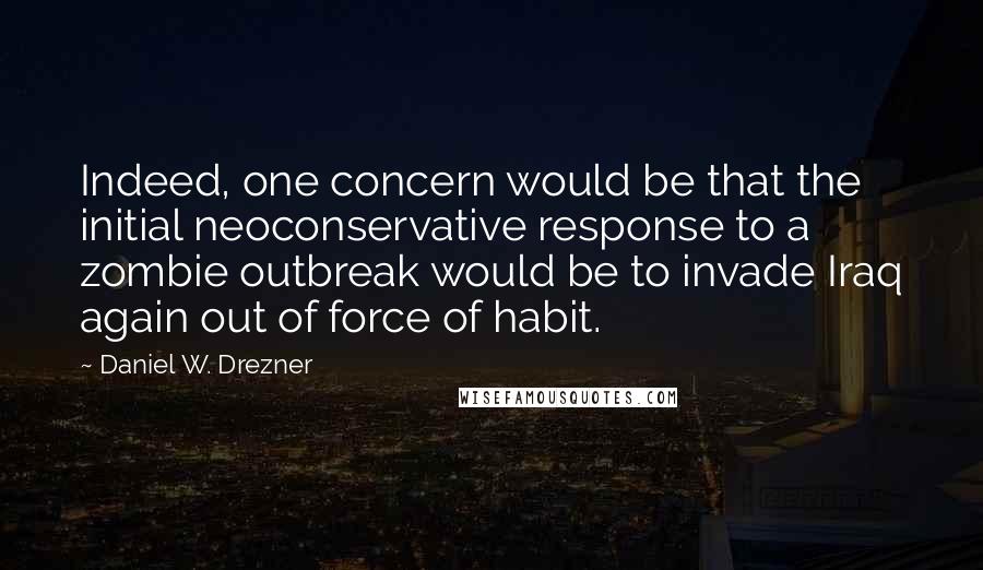 Daniel W. Drezner Quotes: Indeed, one concern would be that the initial neoconservative response to a zombie outbreak would be to invade Iraq again out of force of habit.