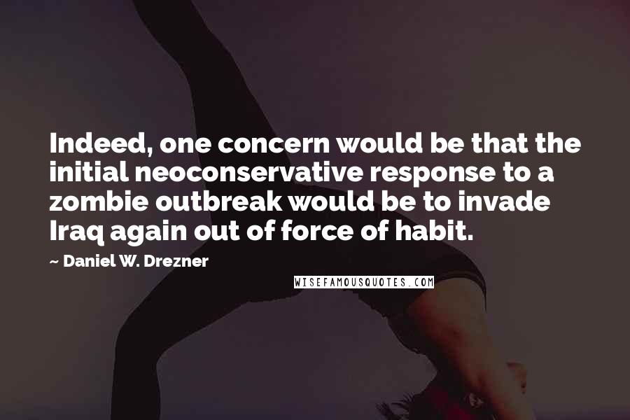 Daniel W. Drezner Quotes: Indeed, one concern would be that the initial neoconservative response to a zombie outbreak would be to invade Iraq again out of force of habit.