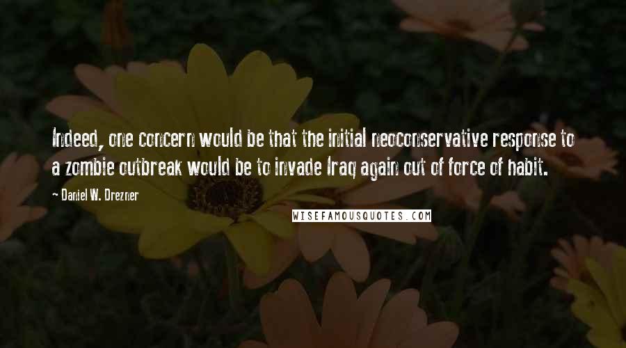 Daniel W. Drezner Quotes: Indeed, one concern would be that the initial neoconservative response to a zombie outbreak would be to invade Iraq again out of force of habit.