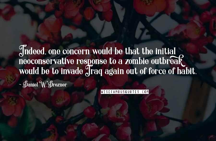 Daniel W. Drezner Quotes: Indeed, one concern would be that the initial neoconservative response to a zombie outbreak would be to invade Iraq again out of force of habit.