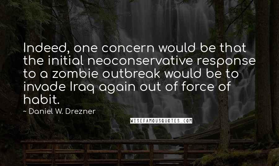 Daniel W. Drezner Quotes: Indeed, one concern would be that the initial neoconservative response to a zombie outbreak would be to invade Iraq again out of force of habit.