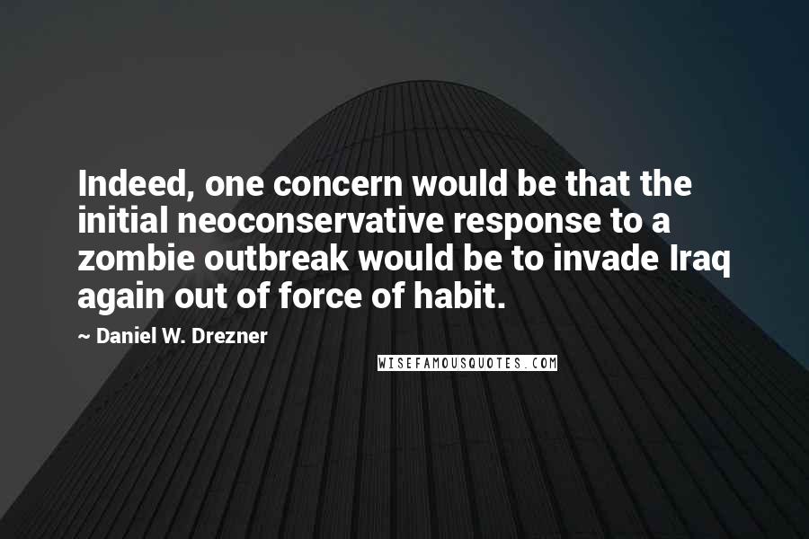 Daniel W. Drezner Quotes: Indeed, one concern would be that the initial neoconservative response to a zombie outbreak would be to invade Iraq again out of force of habit.