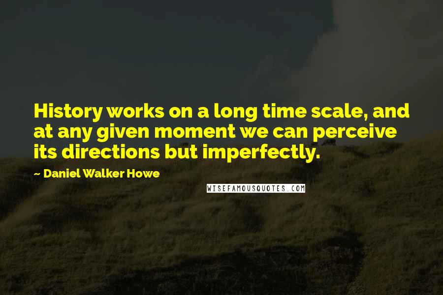 Daniel Walker Howe Quotes: History works on a long time scale, and at any given moment we can perceive its directions but imperfectly.