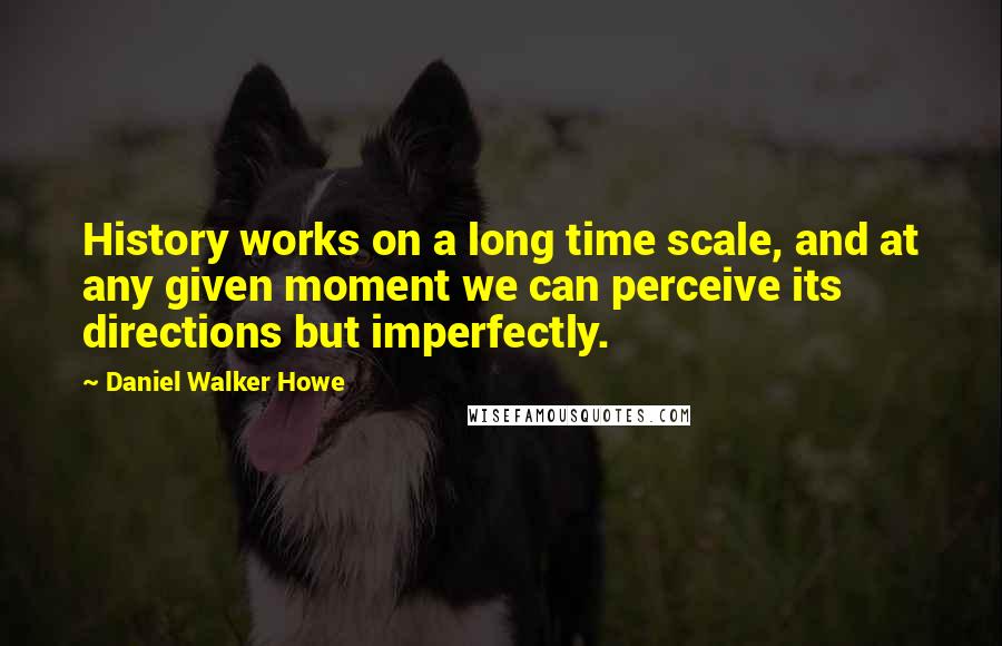 Daniel Walker Howe Quotes: History works on a long time scale, and at any given moment we can perceive its directions but imperfectly.