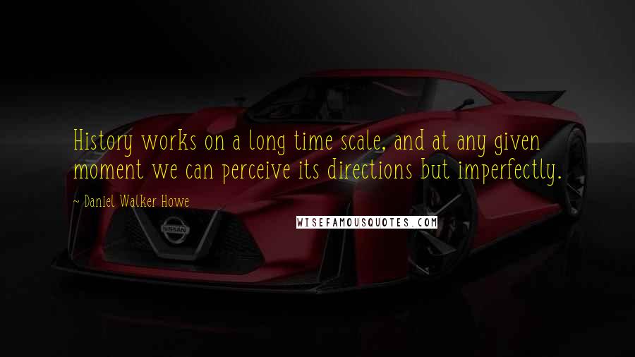 Daniel Walker Howe Quotes: History works on a long time scale, and at any given moment we can perceive its directions but imperfectly.