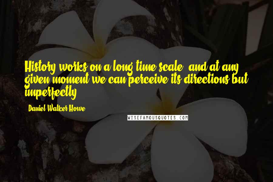 Daniel Walker Howe Quotes: History works on a long time scale, and at any given moment we can perceive its directions but imperfectly.