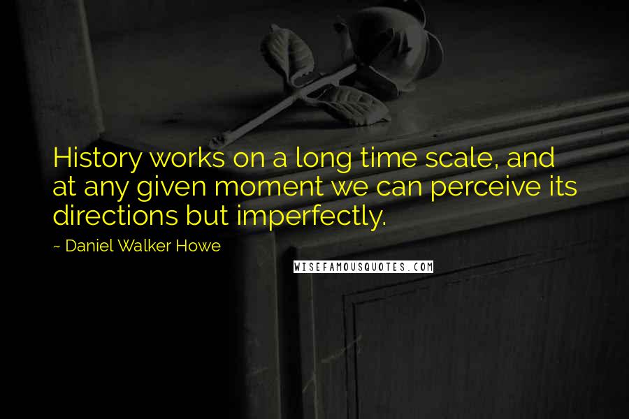 Daniel Walker Howe Quotes: History works on a long time scale, and at any given moment we can perceive its directions but imperfectly.