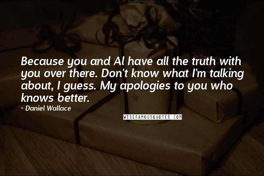 Daniel Wallace Quotes: Because you and Al have all the truth with you over there. Don't know what I'm talking about, I guess. My apologies to you who knows better.