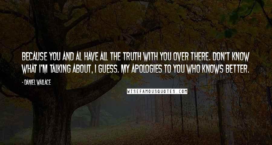 Daniel Wallace Quotes: Because you and Al have all the truth with you over there. Don't know what I'm talking about, I guess. My apologies to you who knows better.