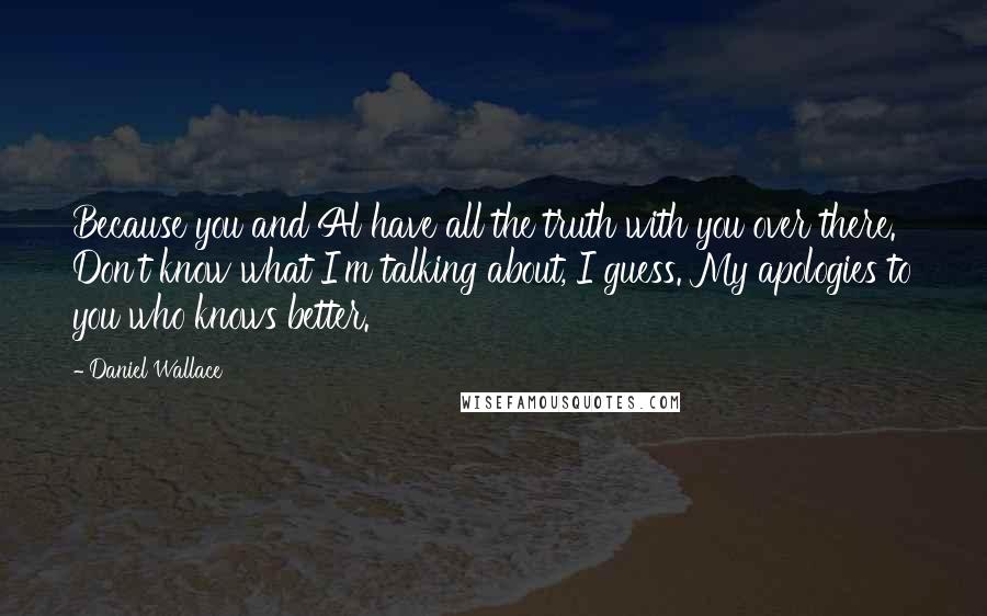 Daniel Wallace Quotes: Because you and Al have all the truth with you over there. Don't know what I'm talking about, I guess. My apologies to you who knows better.