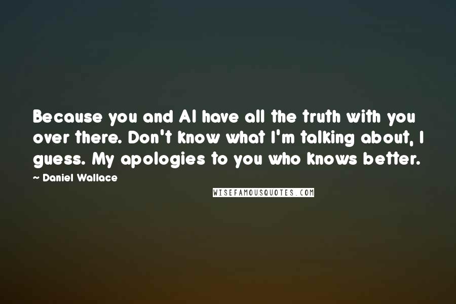 Daniel Wallace Quotes: Because you and Al have all the truth with you over there. Don't know what I'm talking about, I guess. My apologies to you who knows better.