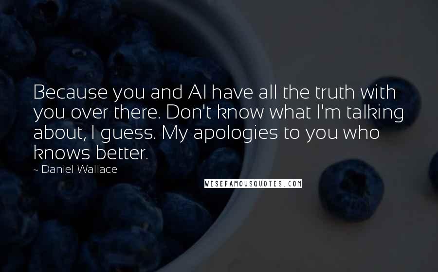 Daniel Wallace Quotes: Because you and Al have all the truth with you over there. Don't know what I'm talking about, I guess. My apologies to you who knows better.