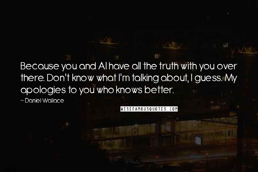 Daniel Wallace Quotes: Because you and Al have all the truth with you over there. Don't know what I'm talking about, I guess. My apologies to you who knows better.