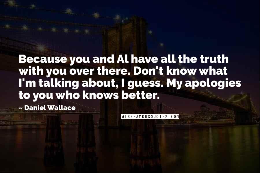 Daniel Wallace Quotes: Because you and Al have all the truth with you over there. Don't know what I'm talking about, I guess. My apologies to you who knows better.