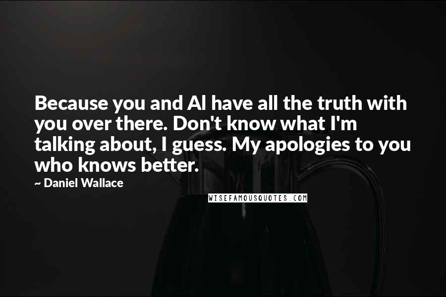 Daniel Wallace Quotes: Because you and Al have all the truth with you over there. Don't know what I'm talking about, I guess. My apologies to you who knows better.