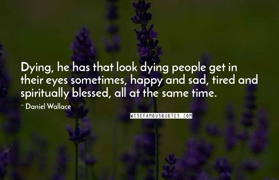 Daniel Wallace Quotes: Dying, he has that look dying people get in their eyes sometimes, happy and sad, tired and spiritually blessed, all at the same time.