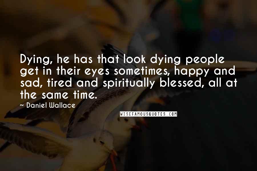 Daniel Wallace Quotes: Dying, he has that look dying people get in their eyes sometimes, happy and sad, tired and spiritually blessed, all at the same time.