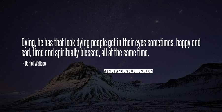 Daniel Wallace Quotes: Dying, he has that look dying people get in their eyes sometimes, happy and sad, tired and spiritually blessed, all at the same time.