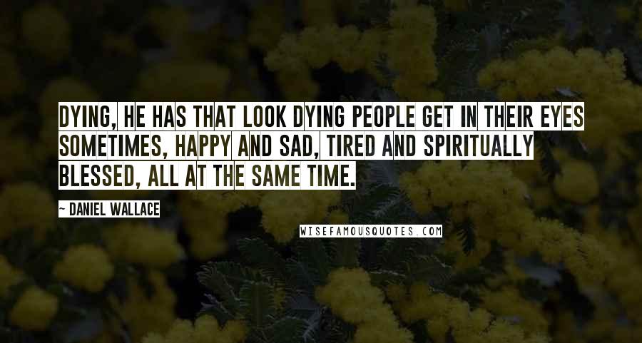 Daniel Wallace Quotes: Dying, he has that look dying people get in their eyes sometimes, happy and sad, tired and spiritually blessed, all at the same time.