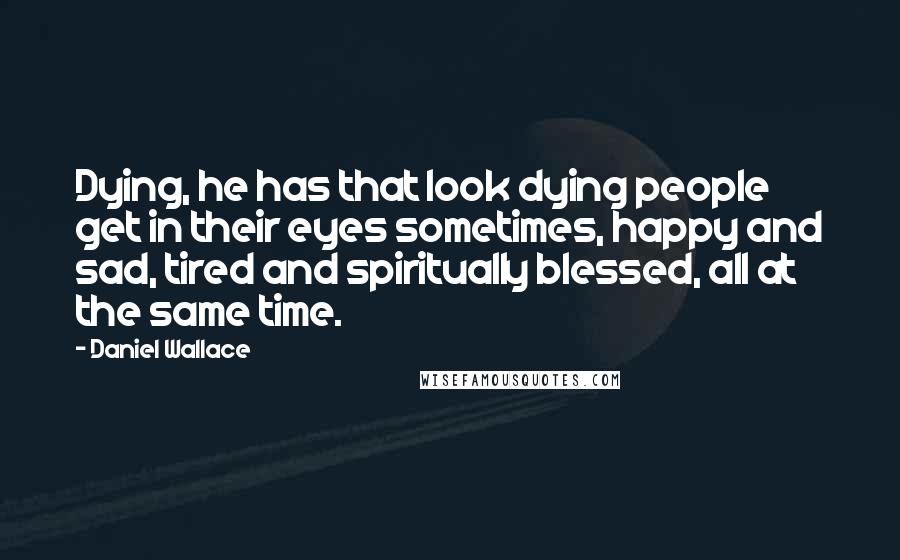 Daniel Wallace Quotes: Dying, he has that look dying people get in their eyes sometimes, happy and sad, tired and spiritually blessed, all at the same time.