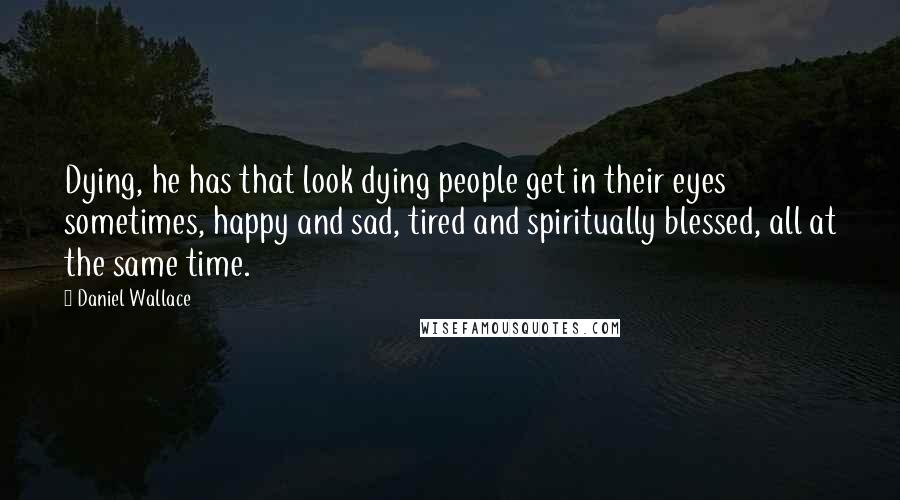 Daniel Wallace Quotes: Dying, he has that look dying people get in their eyes sometimes, happy and sad, tired and spiritually blessed, all at the same time.