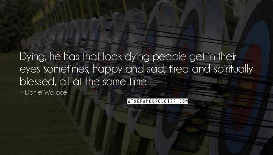 Daniel Wallace Quotes: Dying, he has that look dying people get in their eyes sometimes, happy and sad, tired and spiritually blessed, all at the same time.