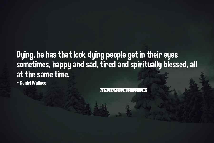 Daniel Wallace Quotes: Dying, he has that look dying people get in their eyes sometimes, happy and sad, tired and spiritually blessed, all at the same time.