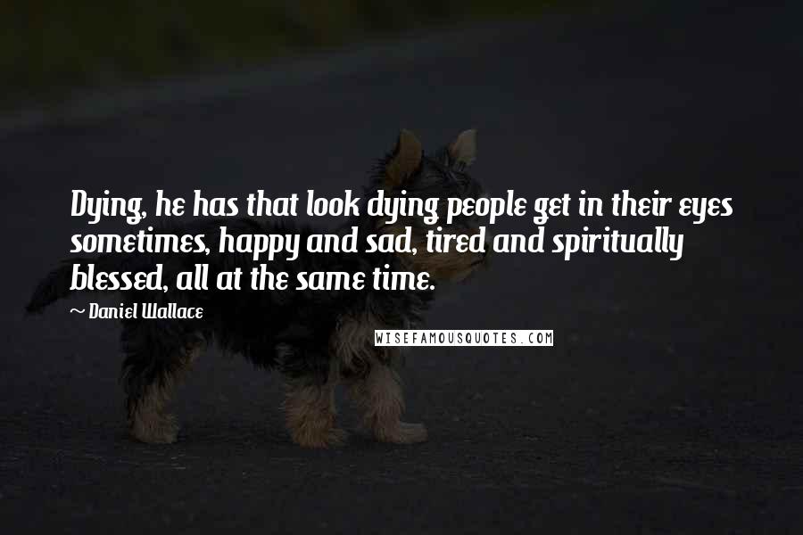 Daniel Wallace Quotes: Dying, he has that look dying people get in their eyes sometimes, happy and sad, tired and spiritually blessed, all at the same time.