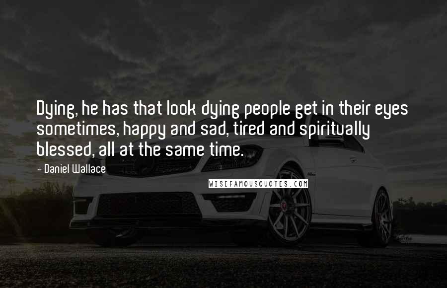 Daniel Wallace Quotes: Dying, he has that look dying people get in their eyes sometimes, happy and sad, tired and spiritually blessed, all at the same time.