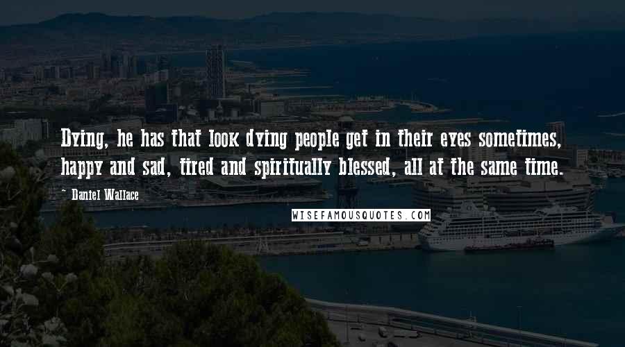 Daniel Wallace Quotes: Dying, he has that look dying people get in their eyes sometimes, happy and sad, tired and spiritually blessed, all at the same time.