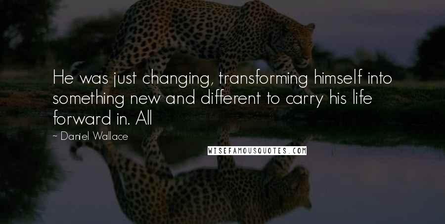 Daniel Wallace Quotes: He was just changing, transforming himself into something new and different to carry his life forward in. All