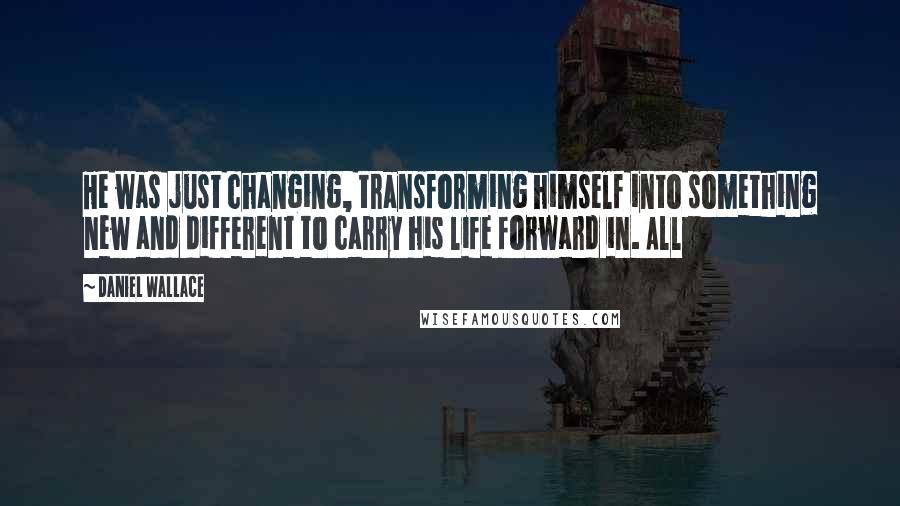 Daniel Wallace Quotes: He was just changing, transforming himself into something new and different to carry his life forward in. All