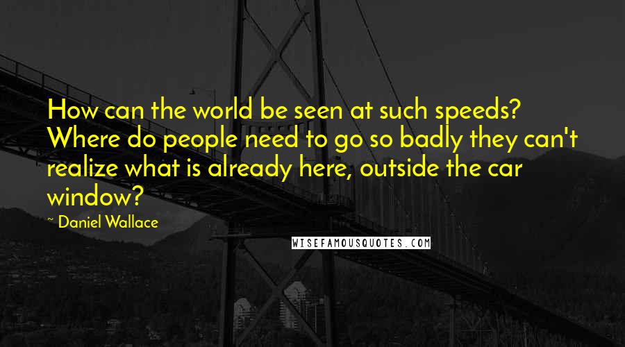 Daniel Wallace Quotes: How can the world be seen at such speeds? Where do people need to go so badly they can't realize what is already here, outside the car window?