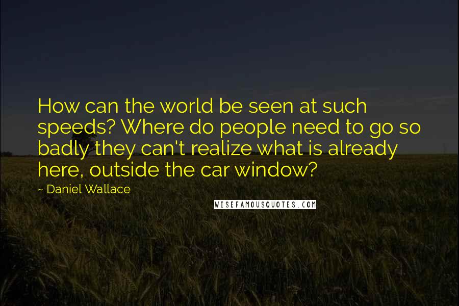 Daniel Wallace Quotes: How can the world be seen at such speeds? Where do people need to go so badly they can't realize what is already here, outside the car window?