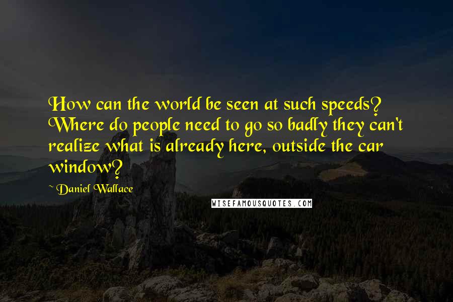 Daniel Wallace Quotes: How can the world be seen at such speeds? Where do people need to go so badly they can't realize what is already here, outside the car window?